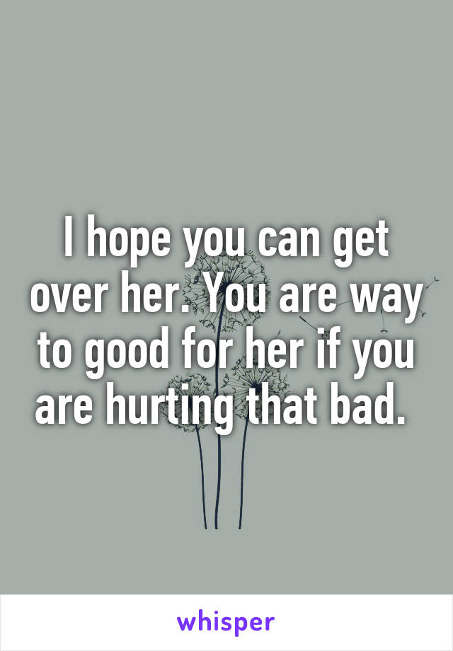 I hope you can get over her. You are way to good for her if you are hurting that bad. 