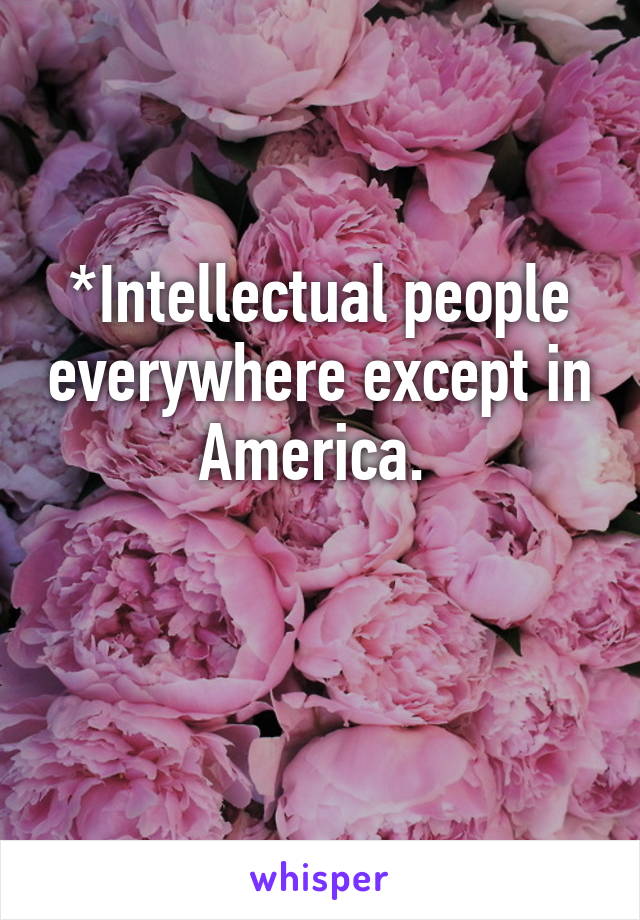 *Intellectual people everywhere except in America. 

