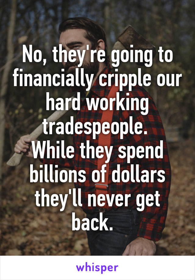 No, they're going to financially cripple our hard working tradespeople. 
While they spend billions of dollars they'll never get back.  