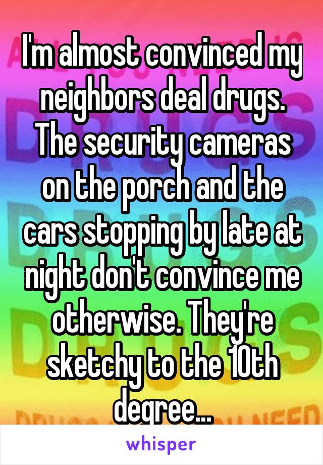 I'm almost convinced my neighbors deal drugs. The security cameras on the porch and the cars stopping by late at night don't convince me otherwise. They're sketchy to the 10th degree...