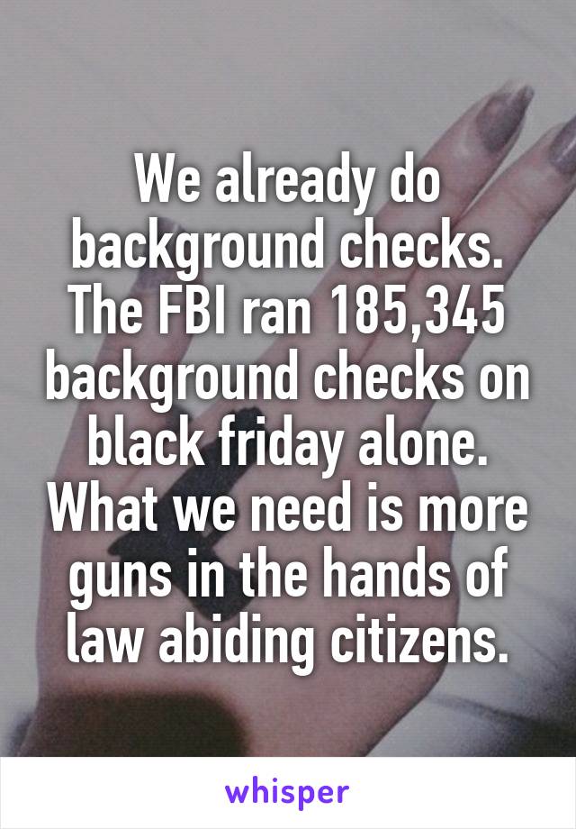 We already do background checks. The FBI ran 185,345 background checks on black friday alone. What we need is more guns in the hands of law abiding citizens.