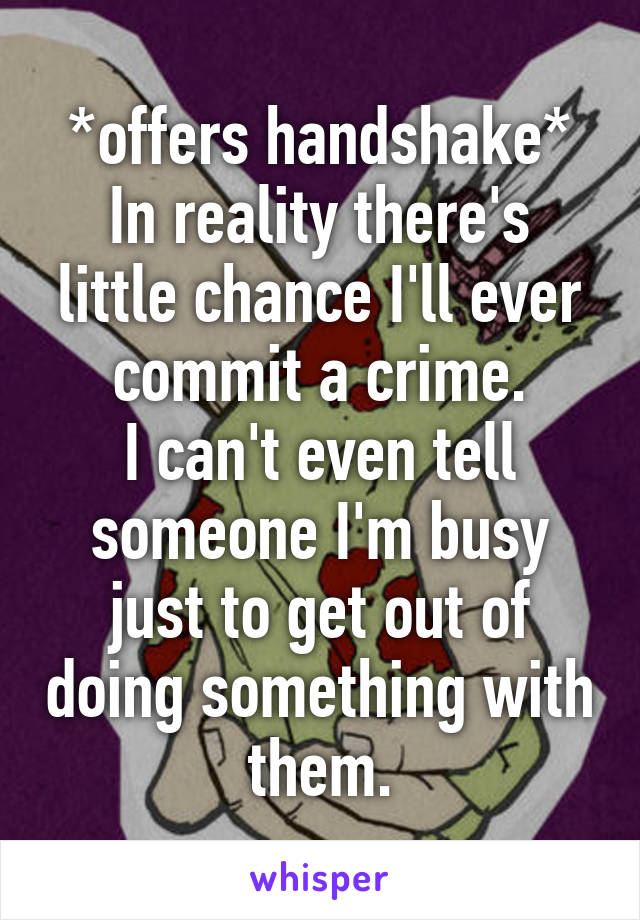 *offers handshake*
In reality there's little chance I'll ever commit a crime.
I can't even tell someone I'm busy just to get out of doing something with them.