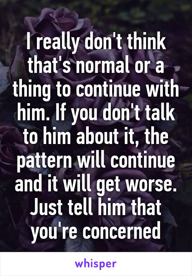 I really don't think that's normal or a thing to continue with him. If you don't talk to him about it, the pattern will continue and it will get worse. Just tell him that you're concerned