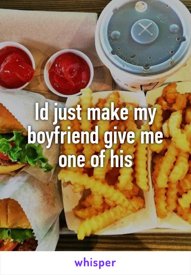 Id just make my boyfriend give me one of his