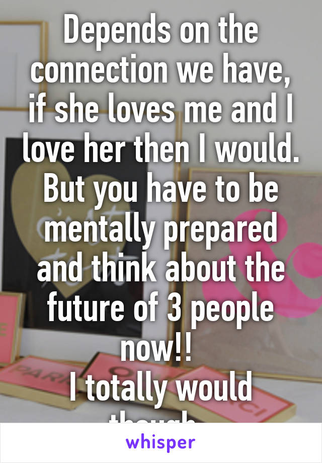 Depends on the connection we have, if she loves me and I love her then I would. But you have to be mentally prepared and think about the future of 3 people now!! 
I totally would though. 