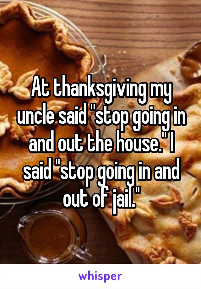 At thanksgiving my uncle said "stop going in and out the house." I said "stop going in and out of jail."