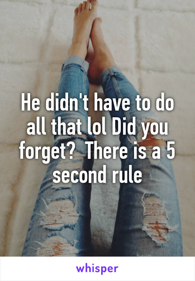 He didn't have to do all that lol Did you forget?  There is a 5 second rule