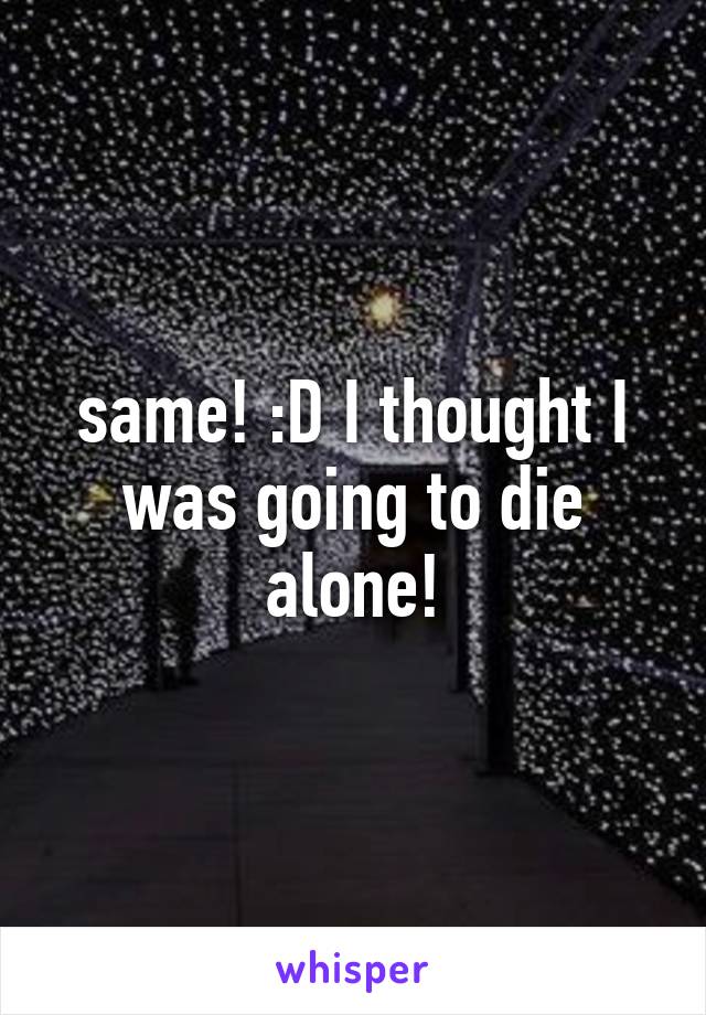 same! :D I thought I was going to die alone!