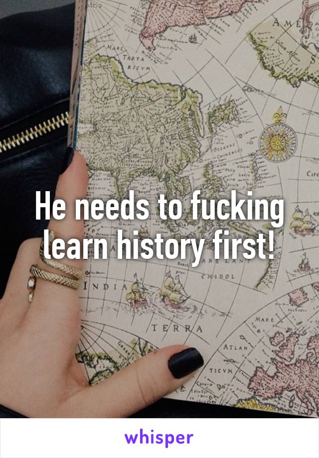 He needs to fucking learn history first!