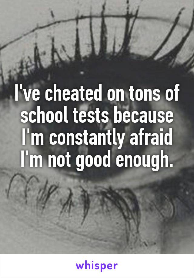 I've cheated on tons of school tests because I'm constantly afraid I'm not good enough.
