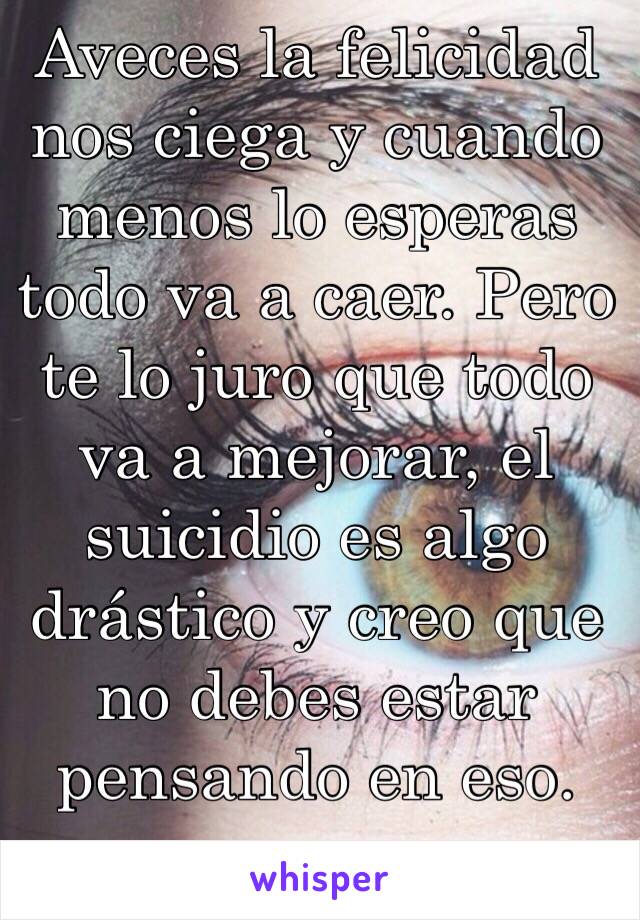 Aveces la felicidad nos ciega y cuando menos lo esperas todo va a caer. Pero te lo juro que todo va a mejorar, el suicidio es algo drástico y creo que no debes estar pensando en eso. 
