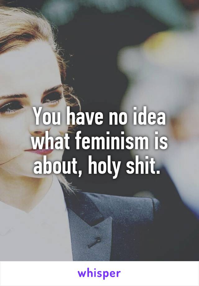 You have no idea what feminism is about, holy shit. 