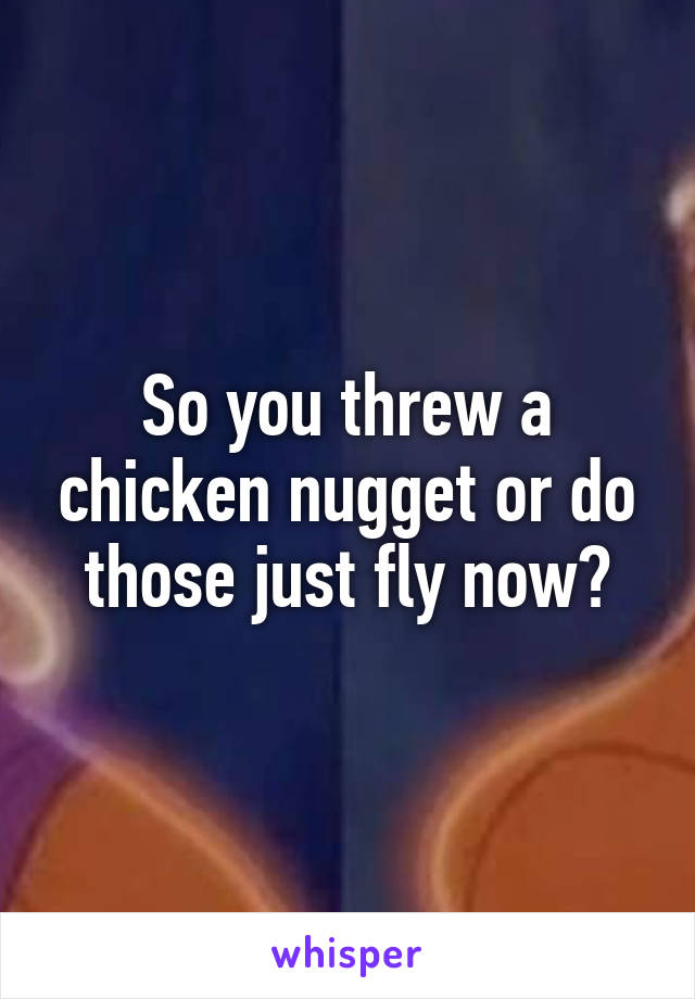 So you threw a chicken nugget or do those just fly now?