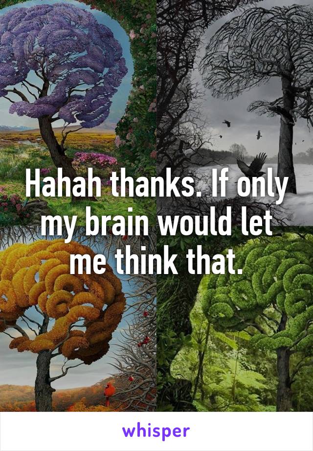 Hahah thanks. If only my brain would let me think that.