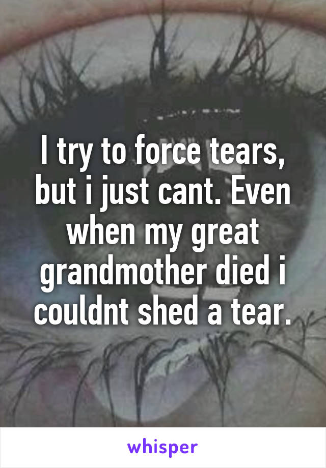 I try to force tears, but i just cant. Even when my great grandmother died i couldnt shed a tear.