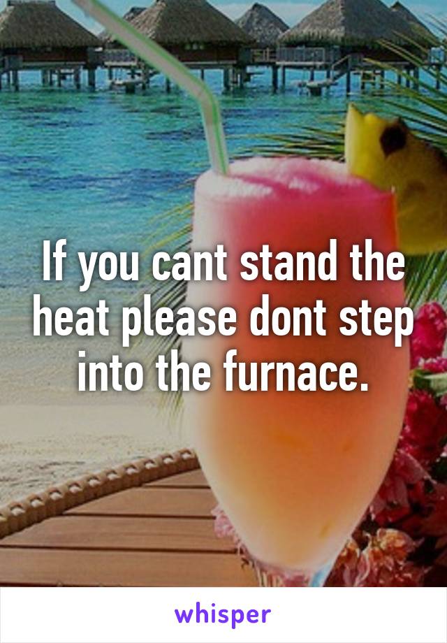 If you cant stand the heat please dont step into the furnace.