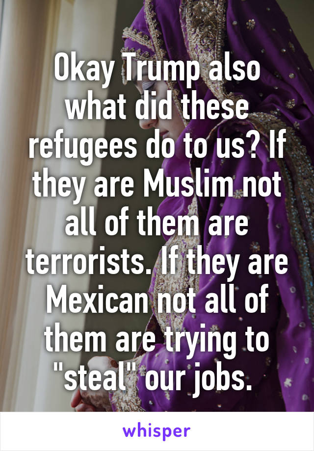 Okay Trump also what did these refugees do to us? If they are Muslim not all of them are terrorists. If they are Mexican not all of them are trying to "steal" our jobs. 