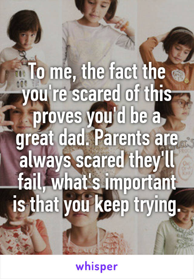 To me, the fact the you're scared of this proves you'd be a great dad. Parents are always scared they'll fail, what's important is that you keep trying.