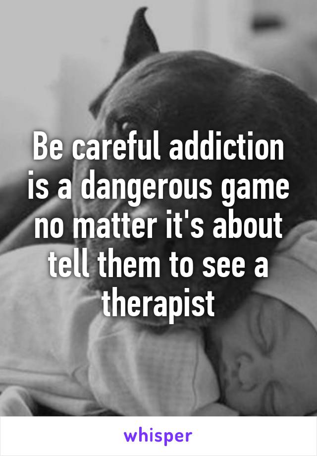 Be careful addiction is a dangerous game no matter it's about tell them to see a therapist