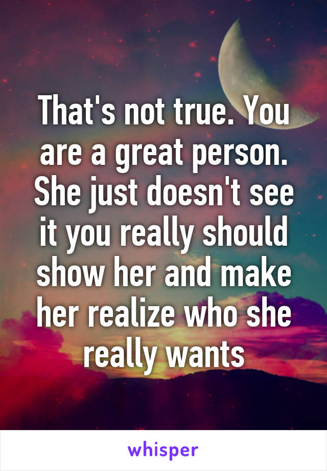 That's not true. You are a great person. She just doesn't see it you really should show her and make her realize who she really wants