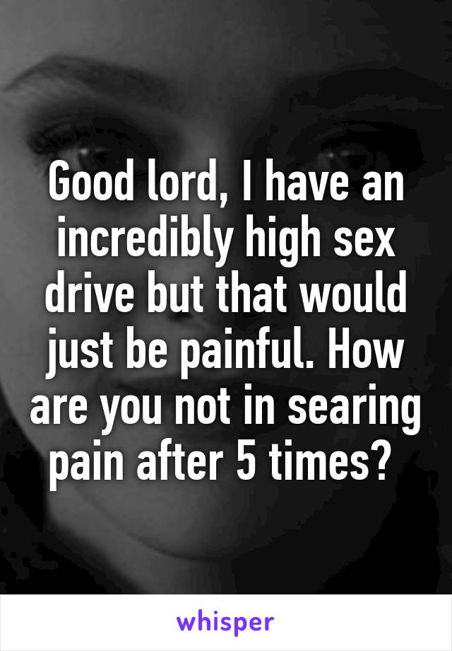 Good lord, I have an incredibly high sex drive but that would just be painful. How are you not in searing pain after 5 times? 