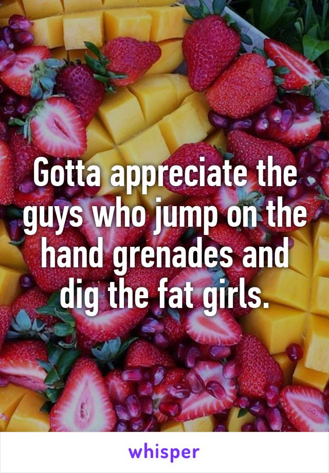 Gotta appreciate the guys who jump on the hand grenades and dig the fat girls.