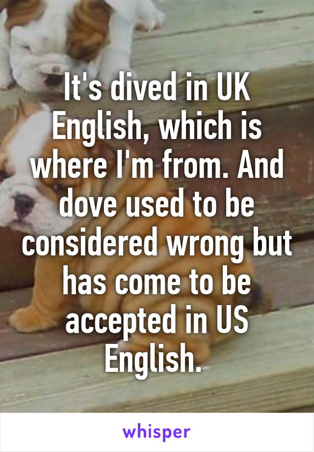 It's dived in UK English, which is where I'm from. And dove used to be considered wrong but has come to be accepted in US English. 