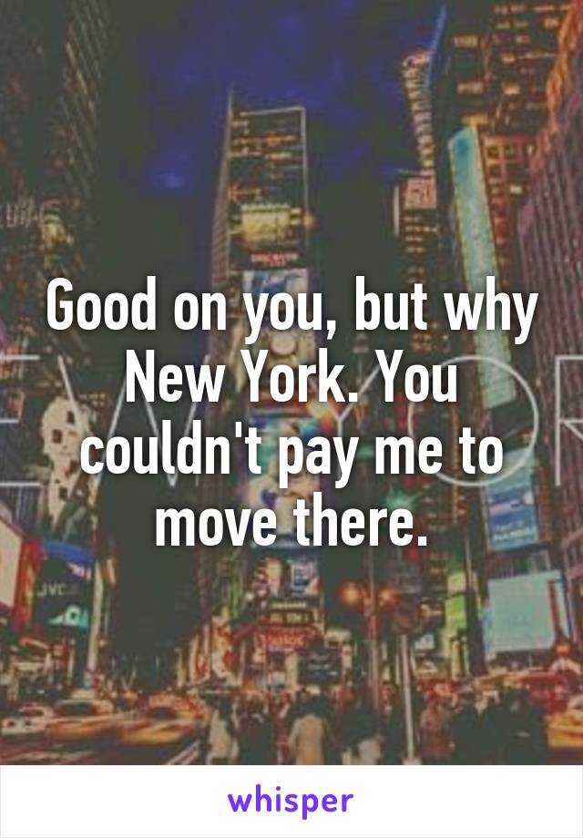 Good on you, but why New York. You couldn't pay me to move there.