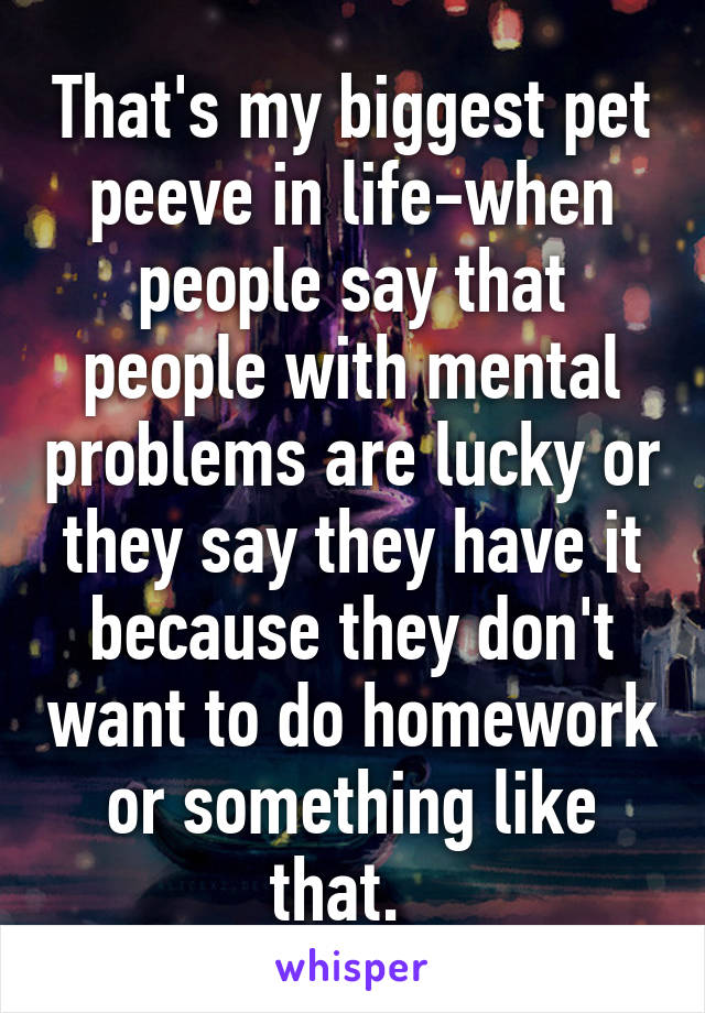 That's my biggest pet peeve in life-when people say that people with mental problems are lucky or they say they have it because they don't want to do homework or something like that.  