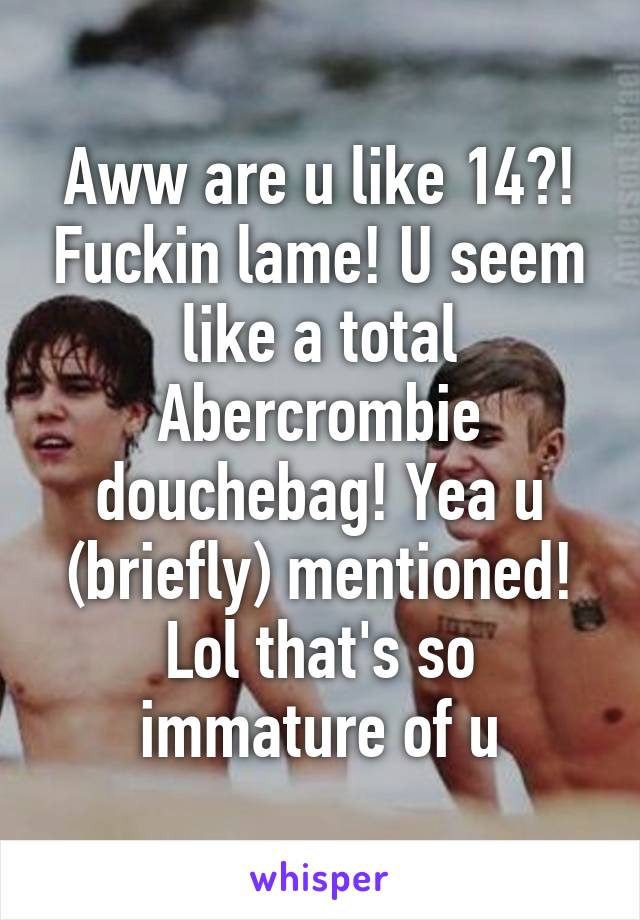 Aww are u like 14?! Fuckin lame! U seem like a total Abercrombie douchebag! Yea u (briefly) mentioned! Lol that's so immature of u
