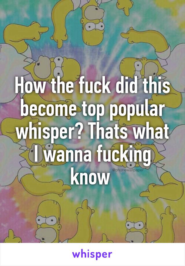 How the fuck did this become top popular whisper? Thats what I wanna fucking know 