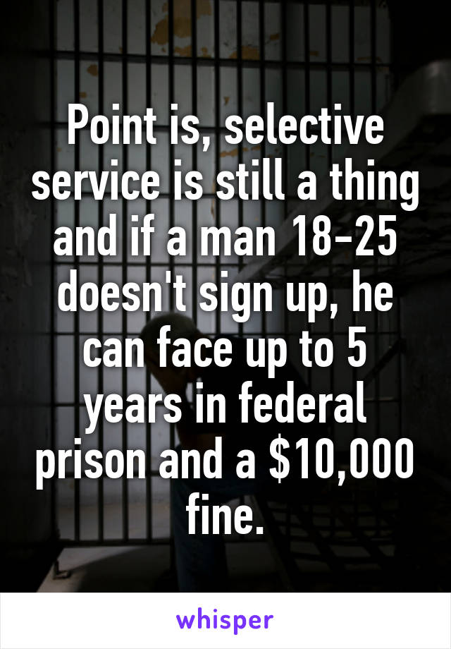 Point is, selective service is still a thing and if a man 18-25 doesn't sign up, he can face up to 5 years in federal prison and a $10,000 fine.