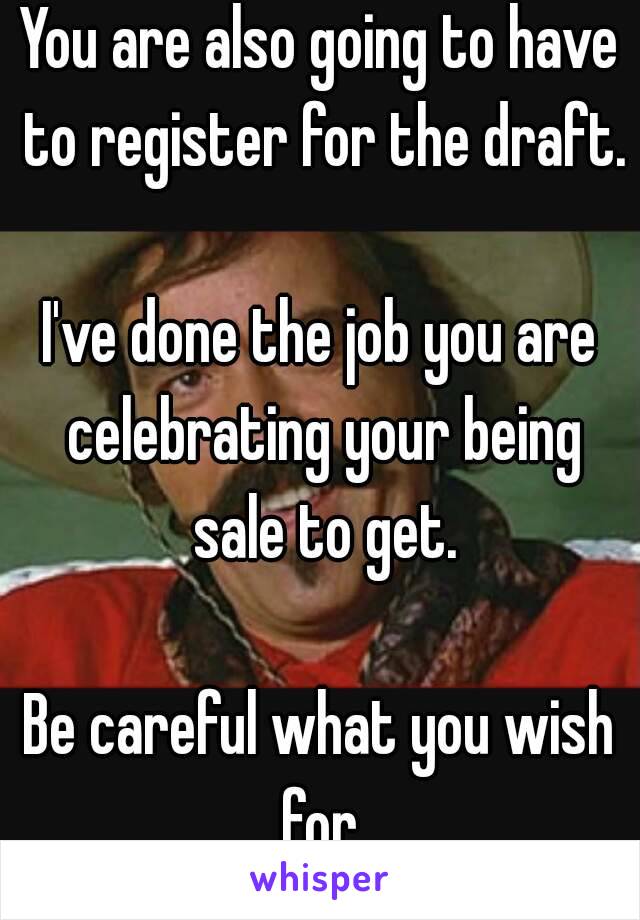 You are also going to have to register for the draft.

I've done the job you are celebrating your being sale to get.

Be careful what you wish for.