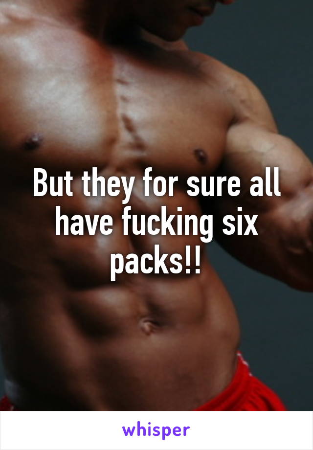 But they for sure all have fucking six packs!!