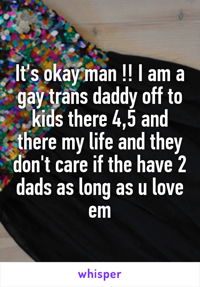 It's okay man !! I am a gay trans daddy off to kids there 4,5 and there my life and they don't care if the have 2 dads as long as u love em