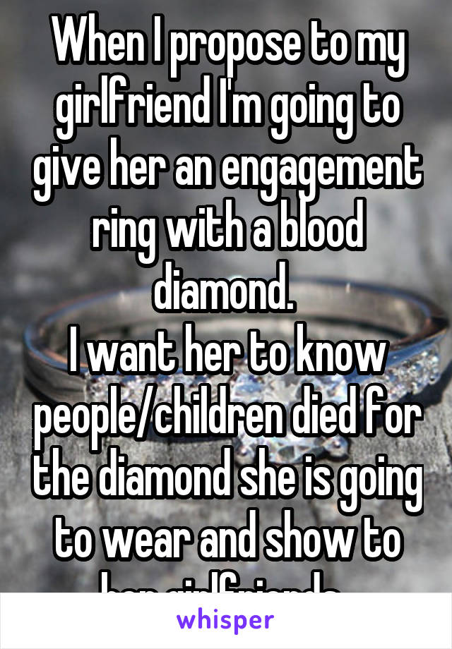 When I propose to my girlfriend I'm going to give her an engagement ring with a blood diamond. 
I want her to know people/children died for the diamond she is going to wear and show to her girlfriends. 