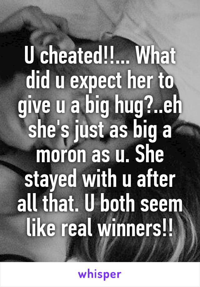 U cheated!!... What did u expect her to give u a big hug?..eh she's just as big a moron as u. She stayed with u after all that. U both seem like real winners!!