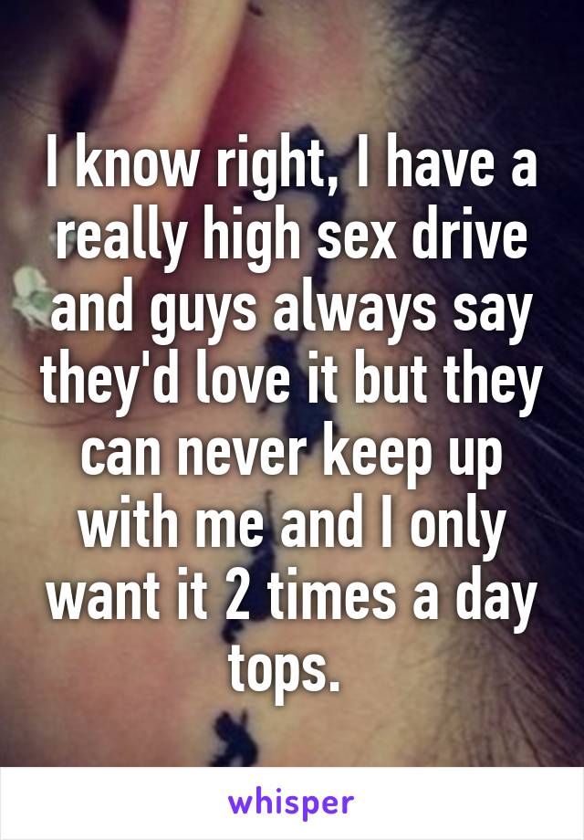 I know right, I have a really high sex drive and guys always say they'd love it but they can never keep up with me and I only want it 2 times a day tops. 