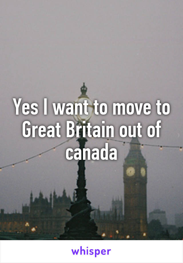 Yes I want to move to Great Britain out of canada