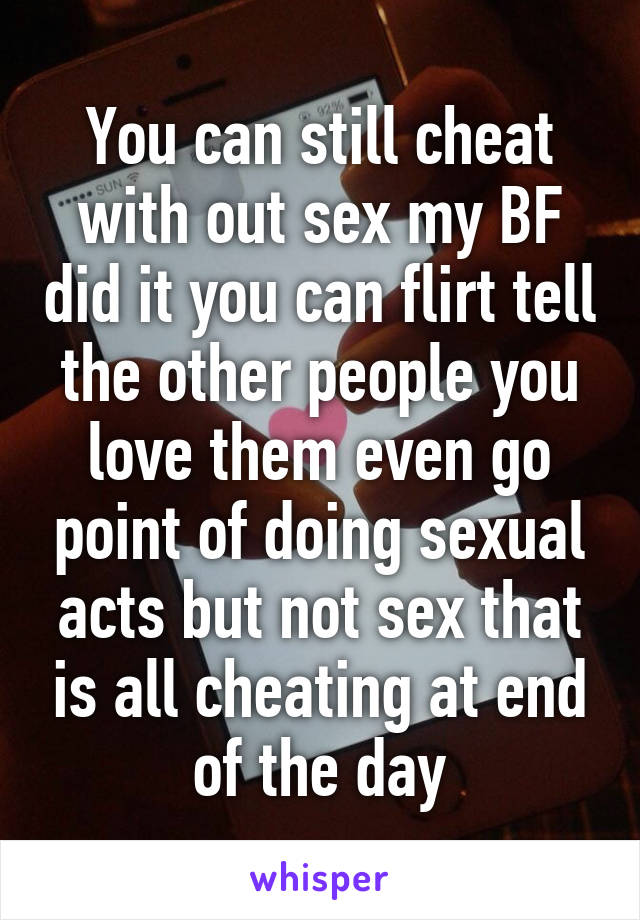 You can still cheat with out sex my BF did it you can flirt tell the other people you love them even go point of doing sexual acts but not sex that is all cheating at end of the day