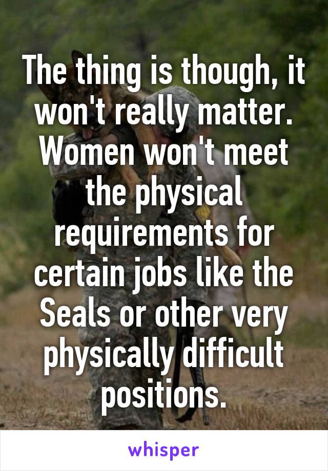 The thing is though, it won't really matter. Women won't meet the physical requirements for certain jobs like the Seals or other very physically difficult positions.