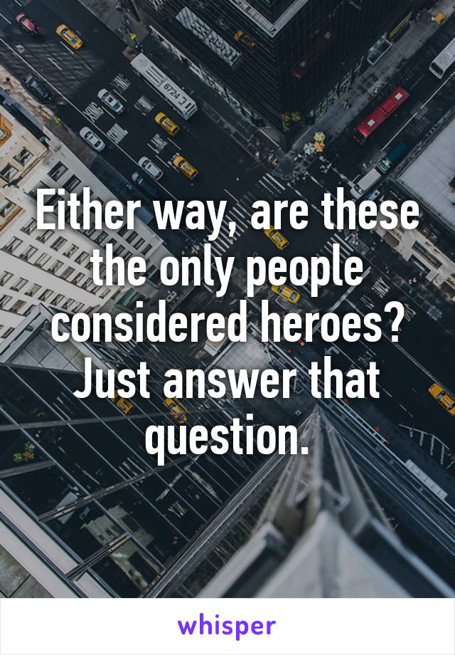 Either way, are these the only people considered heroes? Just answer that question.