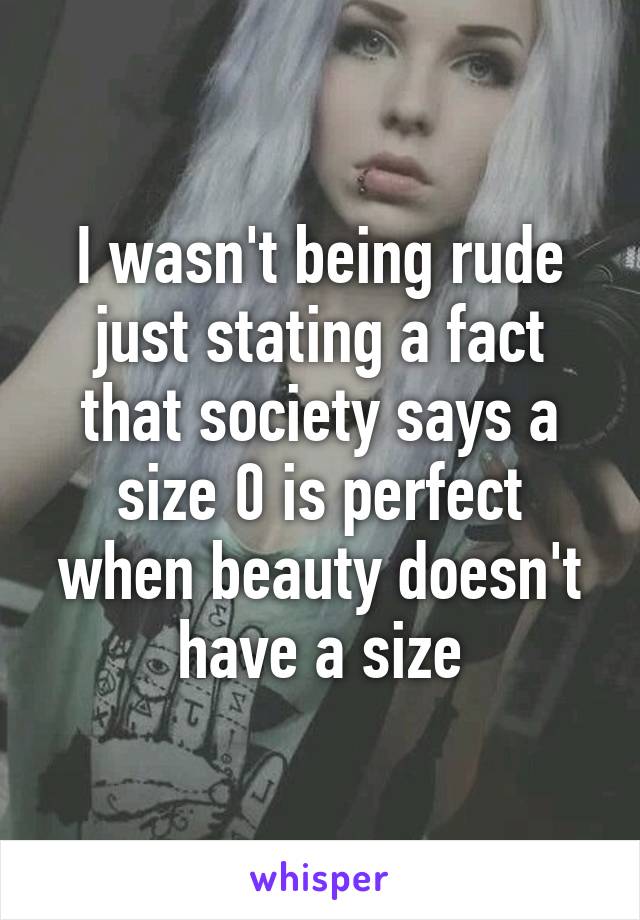 I wasn't being rude just stating a fact that society says a size 0 is perfect when beauty doesn't have a size