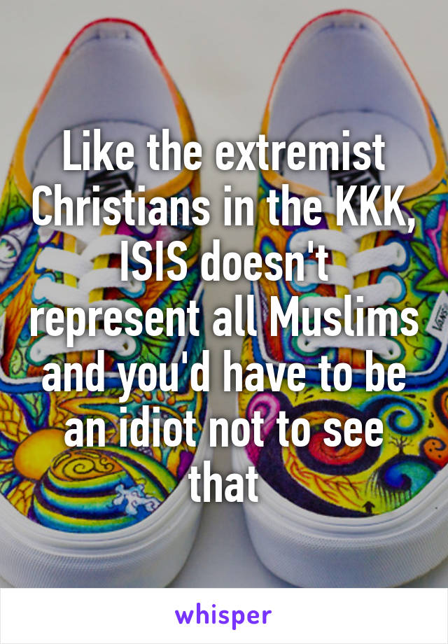 Like the extremist Christians in the KKK, ISIS doesn't represent all Muslims and you'd have to be an idiot not to see that