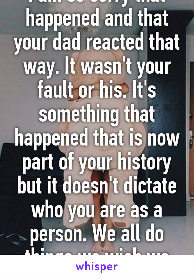 I am so sorry that happened and that your dad reacted that way. It wasn't your fault or his. It's something that happened that is now part of your history but it doesn't dictate who you are as a person. We all do things we wish we didn't. It's okay. 