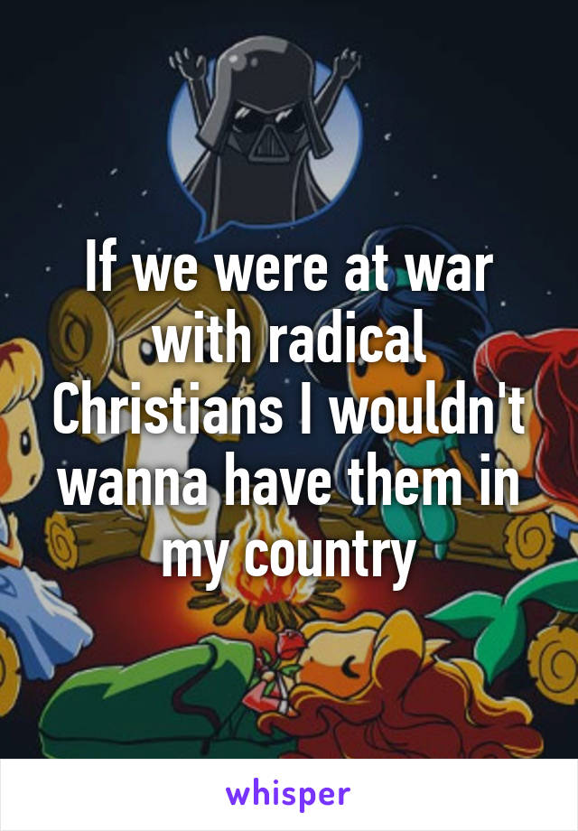 If we were at war with radical Christians I wouldn't wanna have them in my country