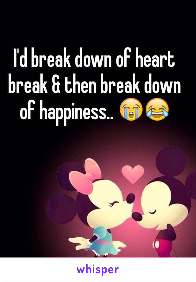 I'd break down of heart break & then break down of happiness.. 😭😂
