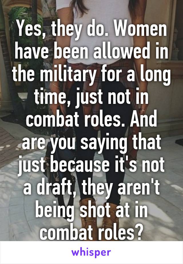 Yes, they do. Women have been allowed in the military for a long time, just not in combat roles. And are you saying that just because it's not a draft, they aren't being shot at in combat roles?