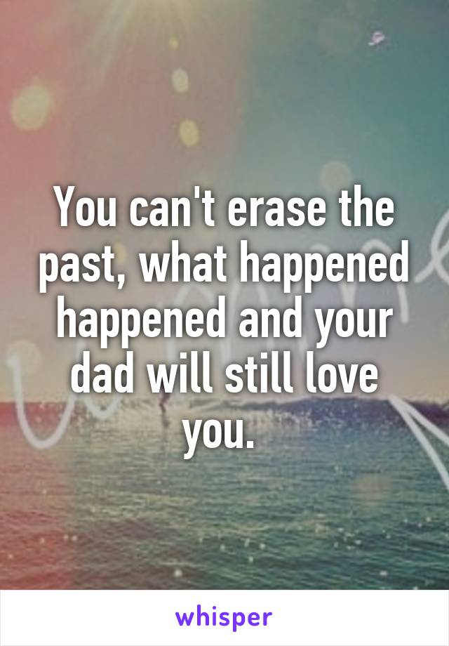 You can't erase the past, what happened happened and your dad will still love you. 