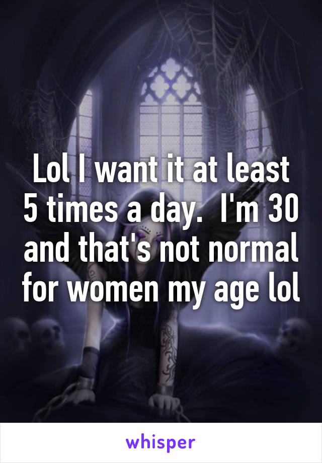 Lol I want it at least 5 times a day.  I'm 30 and that's not normal for women my age lol